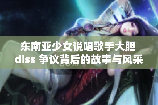 东南亚少女说唱歌手大胆 diss 争议背后的故事与风采