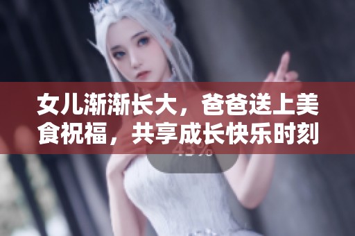 女儿渐渐长大，爸爸送上美食祝福，共享成长快乐时刻