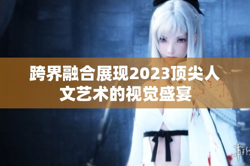 跨界融合展现2023顶尖人文艺术的视觉盛宴