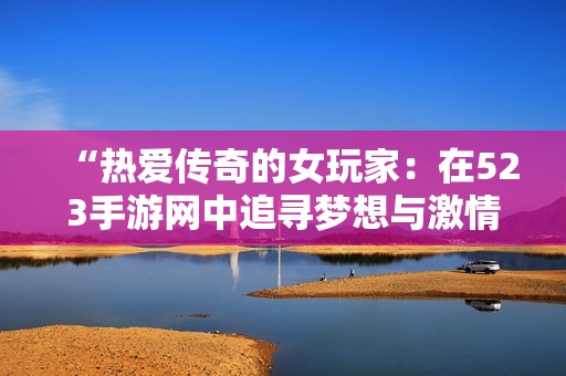 “热爱传奇的女玩家：在523手游网中追寻梦想与激情的旅程”