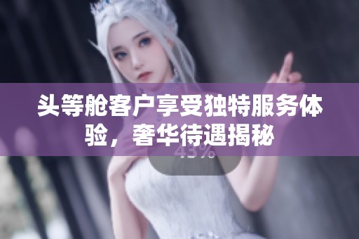 头等舱客户享受独特服务体验，奢华待遇揭秘