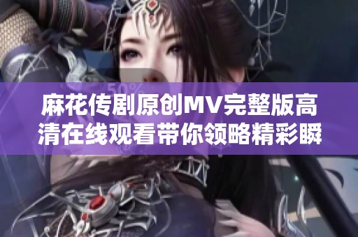 麻花传剧原创MV完整版高清在线观看带你领略精彩瞬间