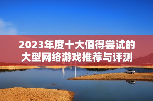 2023年度十大值得尝试的大型网络游戏推荐与评测