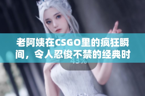 老阿姨在CSGO里的疯狂瞬间，令人忍俊不禁的经典时刻