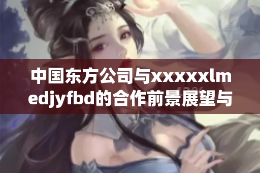 中国东方公司与xxxxxlmedjyfbd的合作前景展望与分析