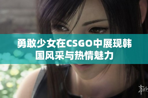 勇敢少女在CSGO中展现韩国风采与热情魅力