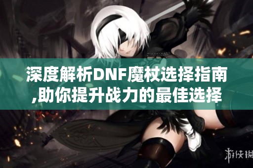 深度解析DNF魔杖选择指南,助你提升战力的最佳选择