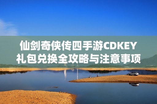 仙剑奇侠传四手游CDKEY礼包兑换全攻略与注意事项详解