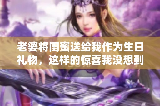 老婆将闺蜜送给我作为生日礼物，这样的惊喜我没想到