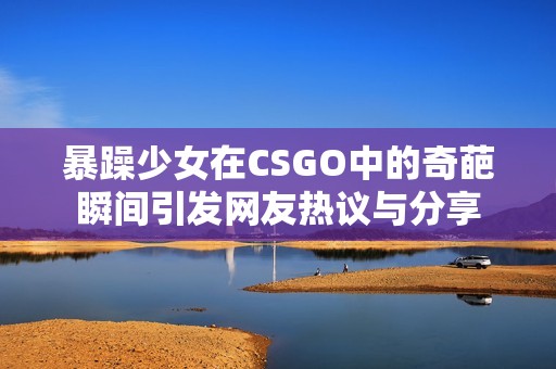 暴躁少女在CSGO中的奇葩瞬间引发网友热议与分享