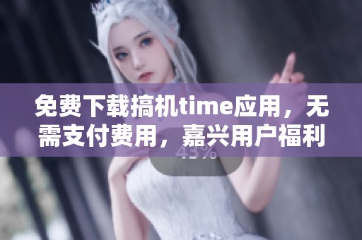 免费下载搞机time应用，无需支付费用，嘉兴用户福利来袭