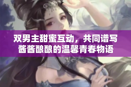 双男主甜蜜互动，共同谱写酱酱酿酿的温馨青春物语