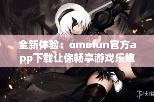 全新体验：omofun官方app下载让你畅享游戏乐趣