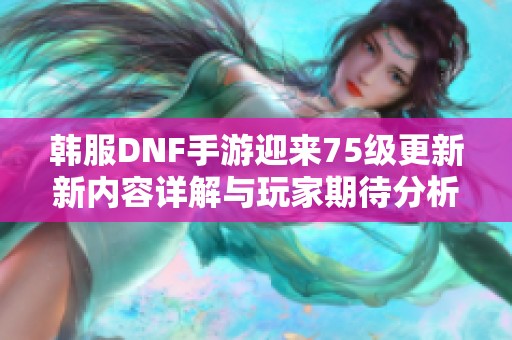 韩服DNF手游迎来75级更新新内容详解与玩家期待分析