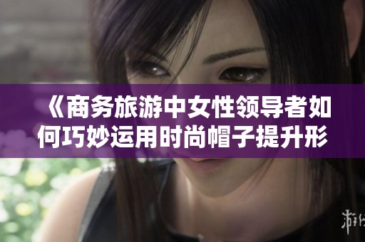 《商务旅游中女性领导者如何巧妙运用时尚帽子提升形象》