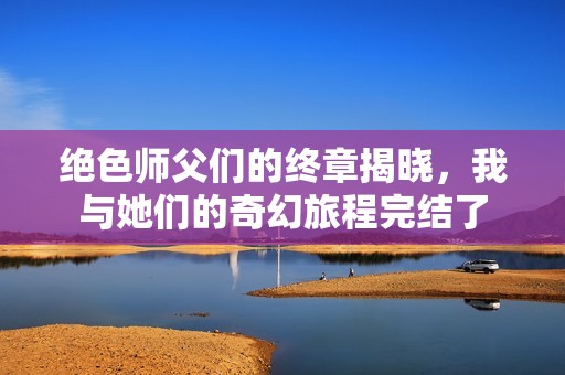 绝色师父们的终章揭晓，我与她们的奇幻旅程完结了