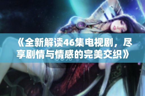 《全新解读46集电视剧，尽享剧情与情感的完美交织》