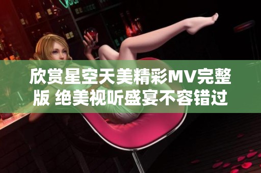 欣赏星空天美精彩MV完整版 绝美视听盛宴不容错过