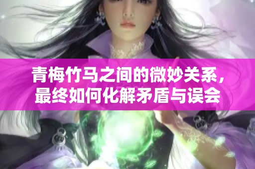 青梅竹马之间的微妙关系，最终如何化解矛盾与误会