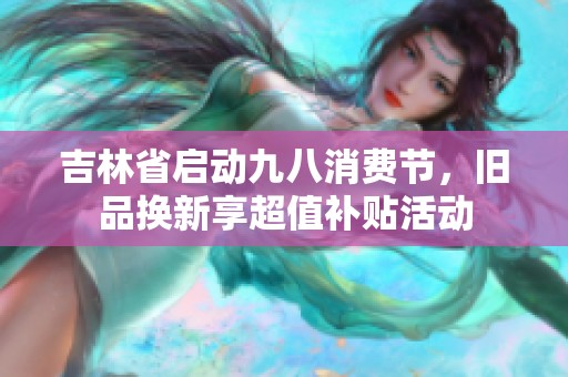 吉林省启动九八消费节，旧品换新享超值补贴活动