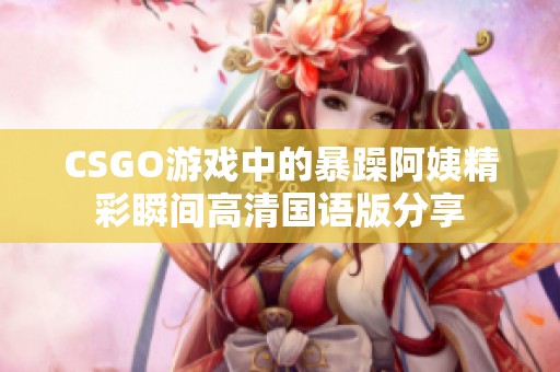 CSGO游戏中的暴躁阿姨精彩瞬间高清国语版分享