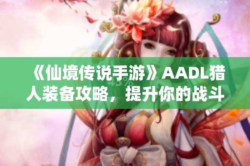 《仙境传说手游》AADL猎人装备攻略，提升你的战斗力秘笈