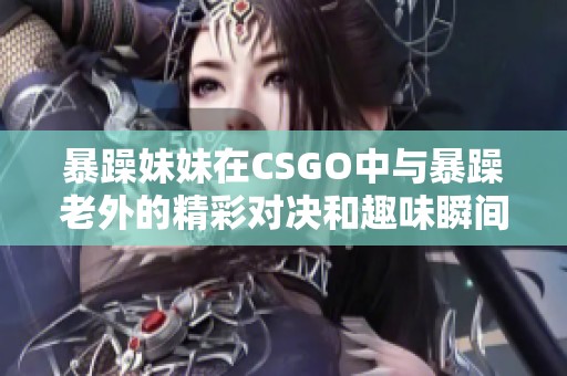 暴躁妹妹在CSGO中与暴躁老外的精彩对决和趣味瞬间