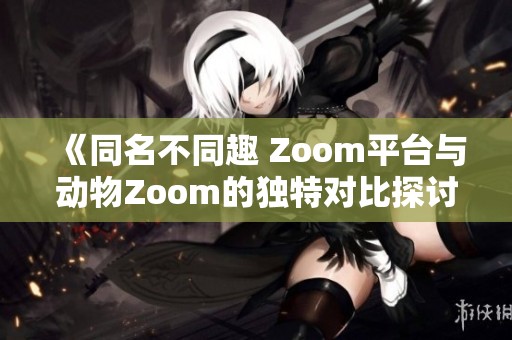 《同名不同趣 Zoom平台与动物Zoom的独特对比探讨》