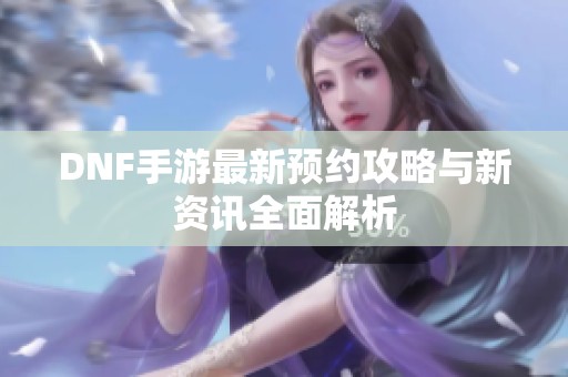 DNF手游最新预约攻略与新资讯全面解析