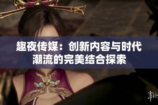 趣夜传媒：创新内容与时代潮流的完美结合探索