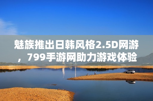 魅族推出日韩风格2.5D网游，799手游网助力游戏体验升级