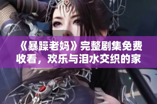 《暴躁老妈》完整剧集免费收看，欢乐与泪水交织的家庭故事