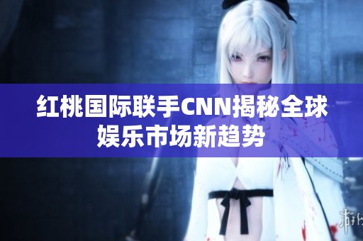 红桃国际联手CNN揭秘全球娱乐市场新趋势