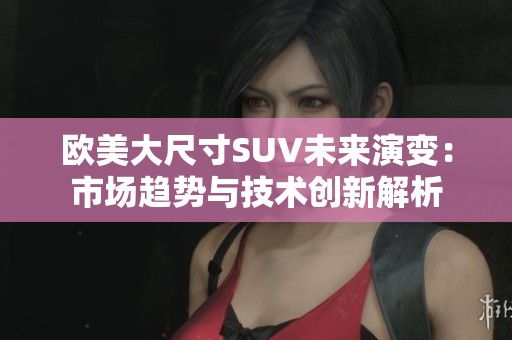 欧美大尺寸SUV未来演变：市场趋势与技术创新解析
