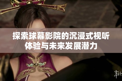 探索球幕影院的沉浸式视听体验与未来发展潜力