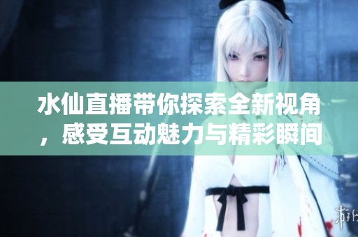 水仙直播带你探索全新视角，感受互动魅力与精彩瞬间
