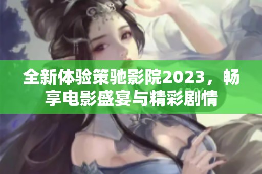 全新体验策驰影院2023，畅享电影盛宴与精彩剧情