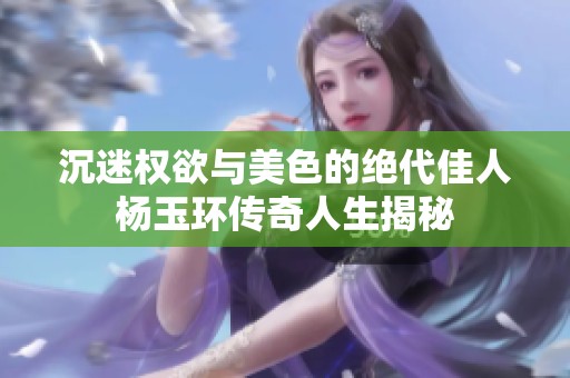 沉迷权欲与美色的绝代佳人杨玉环传奇人生揭秘