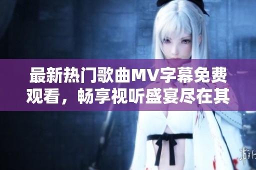 最新热门歌曲MV字幕免费观看，畅享视听盛宴尽在其中！