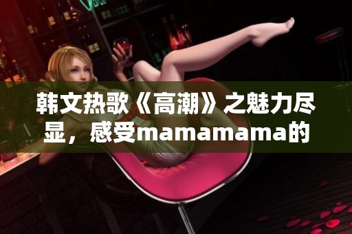 韩文热歌《高潮》之魅力尽显，感受mamamama的独特韵味