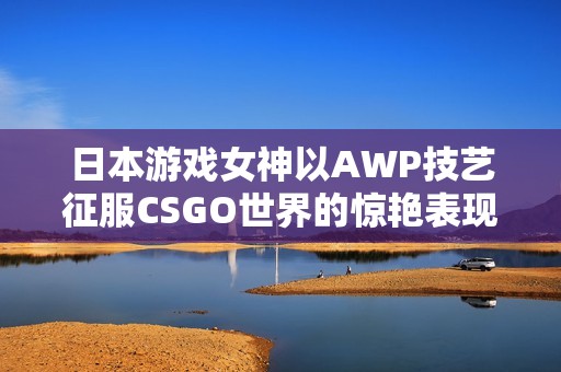 日本游戏女神以AWP技艺征服CSGO世界的惊艳表现