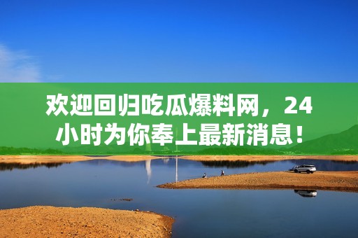 欢迎回归吃瓜爆料网，24小时为你奉上最新消息！