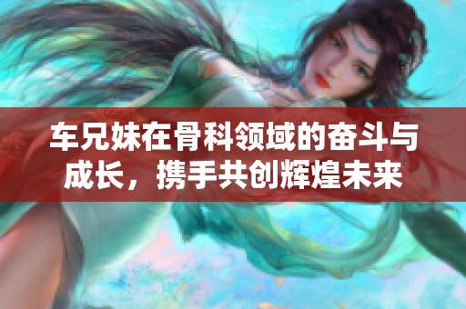 车兄妹在骨科领域的奋斗与成长，携手共创辉煌未来