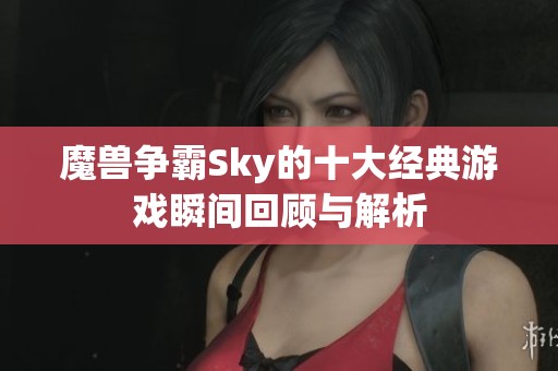 魔兽争霸Sky的十大经典游戏瞬间回顾与解析