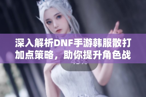 深入解析DNF手游韩服散打加点策略，助你提升角色战力秘籍