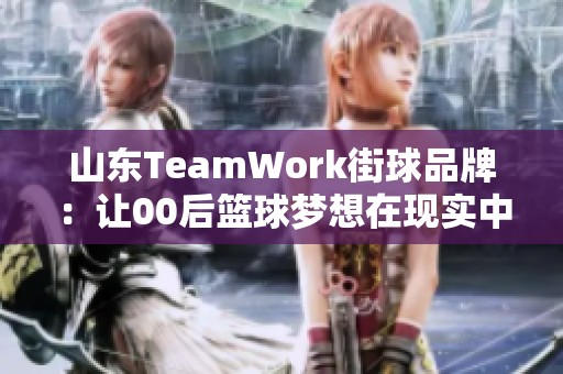 山东TeamWork街球品牌：让00后篮球梦想在现实中绽放光彩