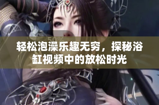 轻松泡澡乐趣无穷，探秘浴缸视频中的放松时光