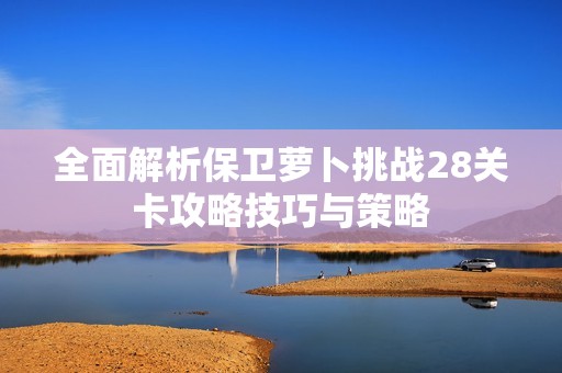 全面解析保卫萝卜挑战28关卡攻略技巧与策略