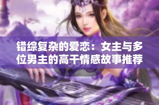 错综复杂的爱恋：女主与多位男主的高干情感故事推荐