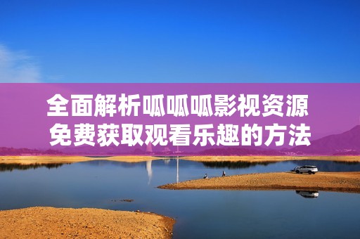 全面解析呱呱呱影视资源 免费获取观看乐趣的方法